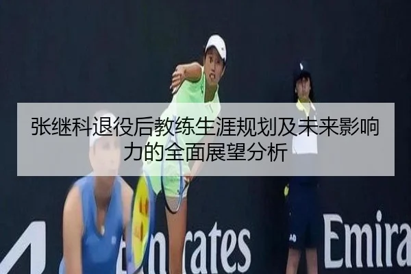 张继科退役后教练生涯规划及未来影响力的全面展望分析